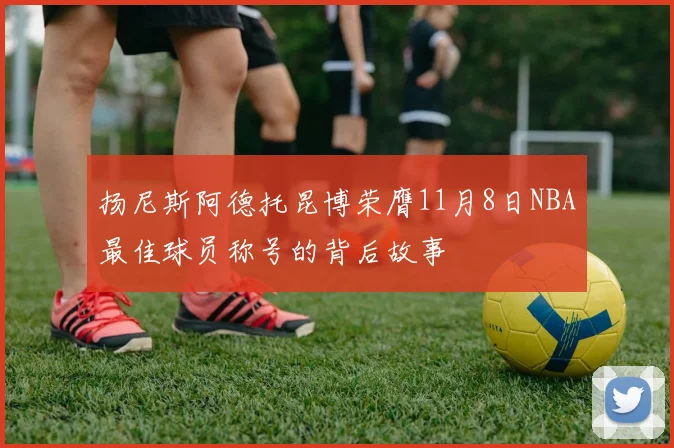 扬尼斯阿德托昆博荣膺11月8日NBA最佳球员称号的背后故事