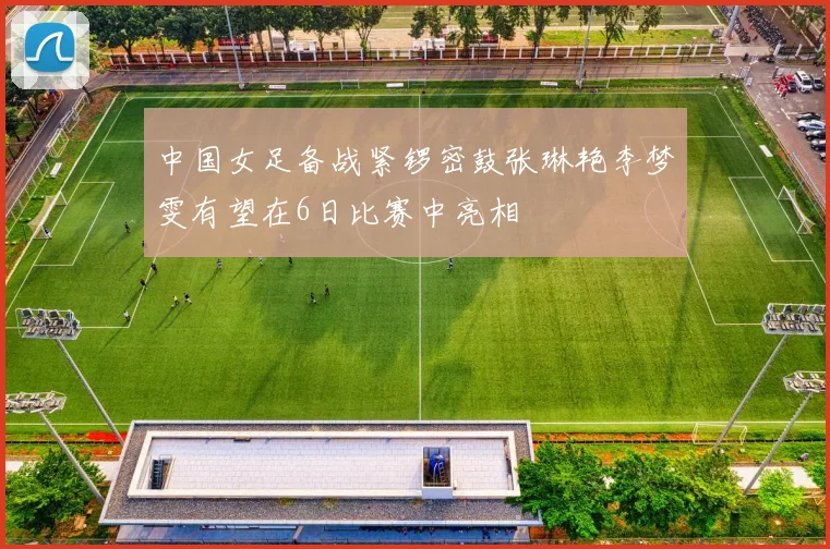 中国女足备战紧锣密鼓张琳艳李梦雯有望在6日比赛中亮相