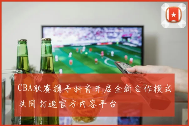 CBA联赛携手抖音开启全新合作模式共同打造官方内容平台