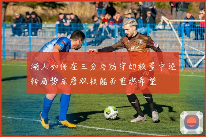 湖人如何在三分与防守的较量中逆转局势东詹双核能否重燃希望