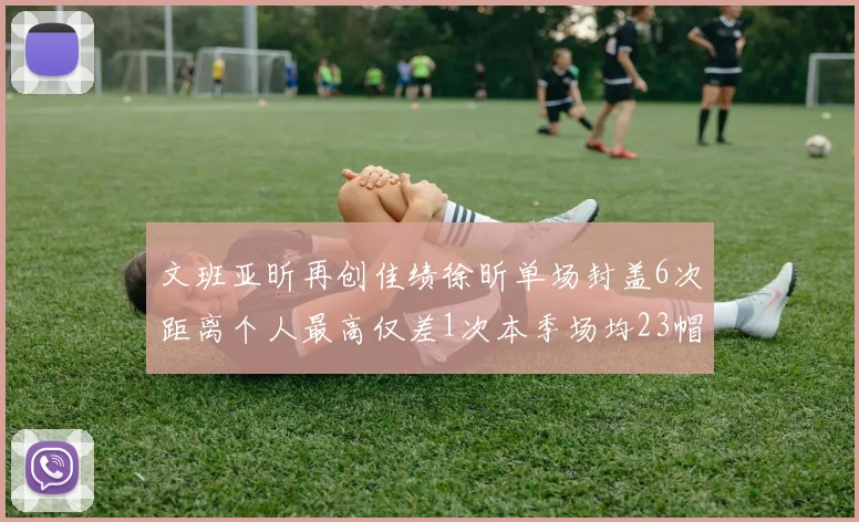 文班亚昕再创佳绩徐昕单场封盖6次距离个人最高仅差1次本季场均23帽领跑联盟