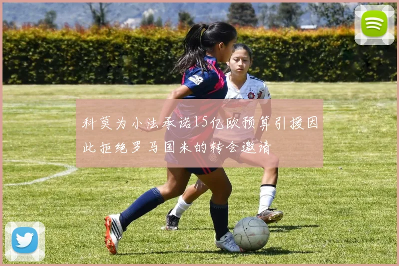 科莫为小法承诺15亿欧预算引援因此拒绝罗马国米的转会邀请