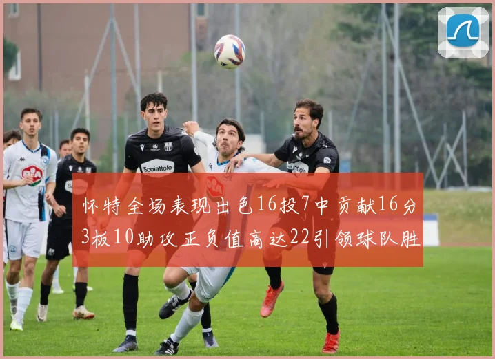 怀特全场表现出色16投7中贡献16分3板10助攻正负值高达22引领球队胜利