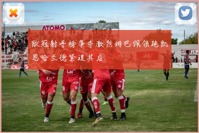 欧冠射手榜争夺激烈姆巴佩领跑凯恩哈兰德紧追其后