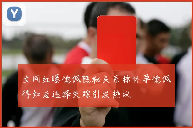 女网红曝德佩隐秘关系称怀孕德佩得知后选择失踪引发热议