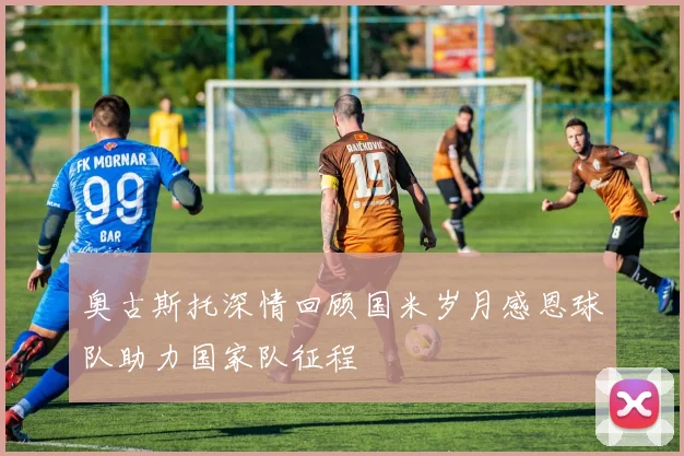 奥古斯托深情回顾国米岁月感恩球队助力国家队征程
