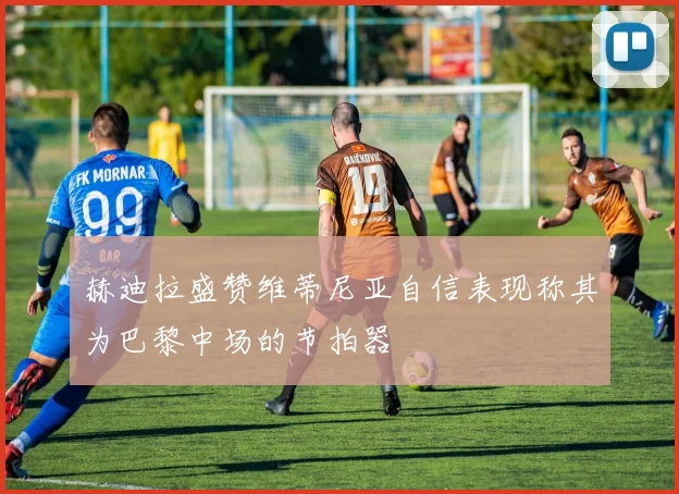 赫迪拉盛赞维蒂尼亚自信表现称其为巴黎中场的节拍器